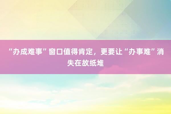“办成难事”窗口值得肯定，更要让“办事难”消失在故纸堆
