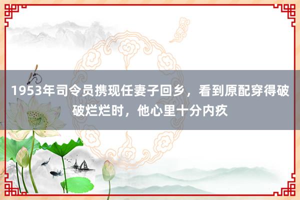 1953年司令员携现任妻子回乡，看到原配穿得破破烂烂时，他心里十分内疚