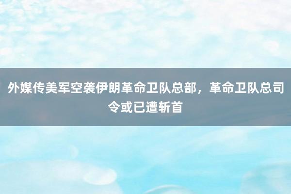 外媒传美军空袭伊朗革命卫队总部，革命卫队总司令或已遭斩首