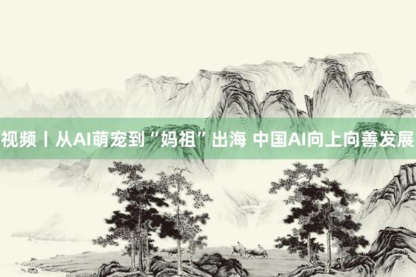视频丨从AI萌宠到“妈祖”出海 中国AI向上向善发展