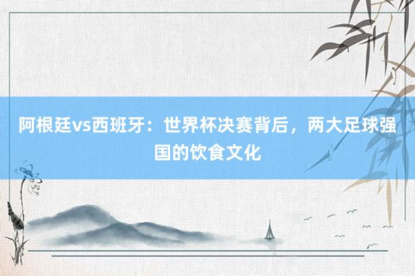 阿根廷vs西班牙：世界杯决赛背后，两大足球强国的饮食文化